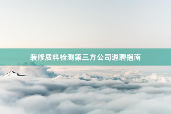 装修质料检测第三方公司遴聘指南